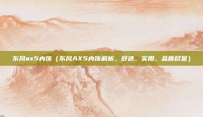 东风ax5内饰(东风AX5内饰解析,舒适、实用、品质尽显)