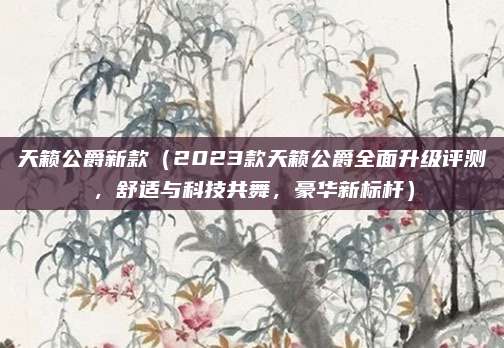天籁公爵新款（2023款天籁公爵全面升级评测，舒适与科技共舞，豪华新标杆）