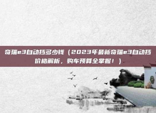 奇瑞e3自动挡多少钱(2023年最新奇瑞e3自动挡价格解析,购车预算全掌握!)