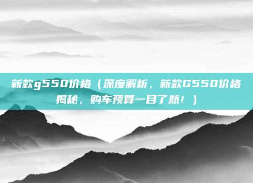 新款g550价格(深度解析,新款G550价格揭秘,购车预算一目了然!)
