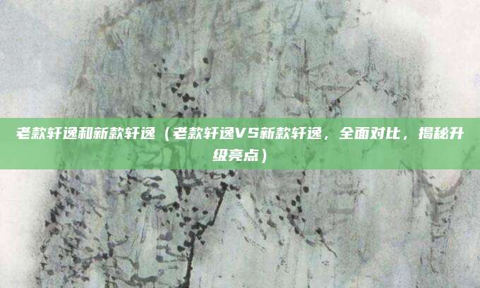 老款轩逸和新款轩逸(老款轩逸VS新款轩逸,全面对比,揭秘升级亮点)
