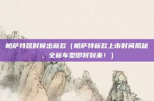 帕萨特啥时候出新款(帕萨特新款上市时间揭秘,全新车型即将到来!)