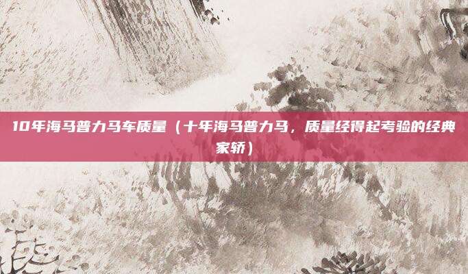 10年海马普力马车质量(十年海马普力马,质量经得起考验的经典家轿)