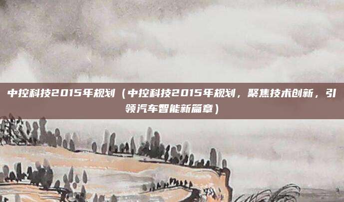 中控科技2015年规划(中控科技2015年规划,聚焦技术创新,引领汽车智能新篇章)