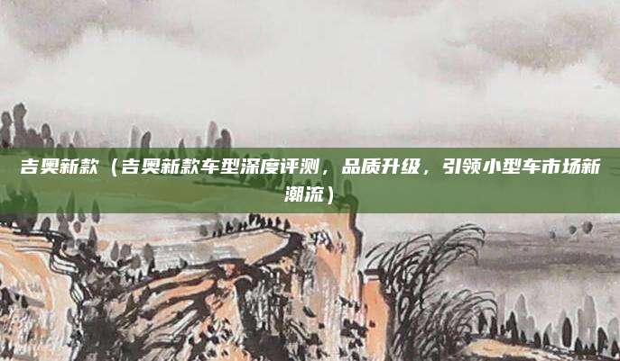 吉奥新款(吉奥新款车型深度评测,品质升级,引领小型车市场新潮流)