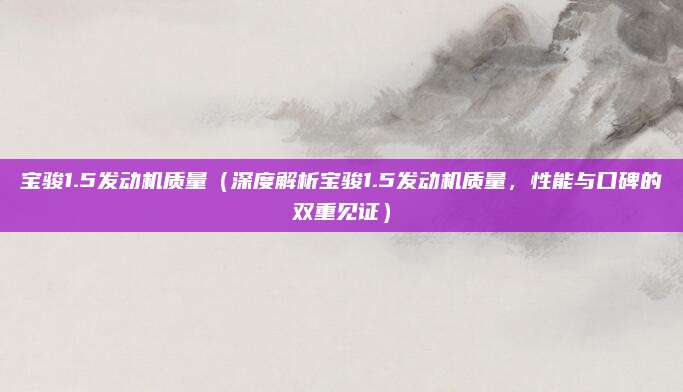 宝骏1.5发动机质量(深度解析宝骏1.5发动机质量,性能与口碑的双重见证)