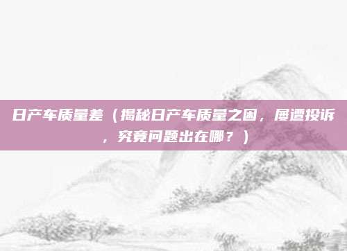 日产车质量差（揭秘日产车质量之困，屡遭投诉，究竟问题出在哪？）