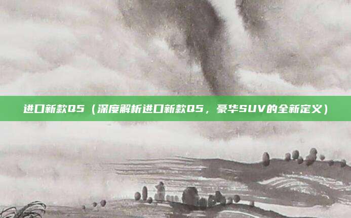 进口新款Q5(深度解析进口新款Q5,豪华SUV的全新定义)