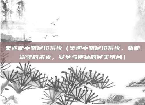 奥迪能手机定位系统(奥迪手机定位系统,智能驾驶的未来,安全与便捷的完美结合)