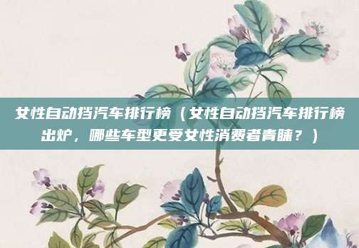 女性自动挡汽车排行榜（女性自动挡汽车排行榜出炉，哪些车型更受女性消费者青睐？）