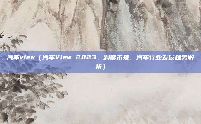 汽车view（汽车View 2023，洞察未来，汽车行业发展趋势解析）