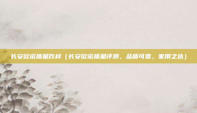长安欧诺质量咋样（长安欧诺质量评测，品质可靠，家用之选）
