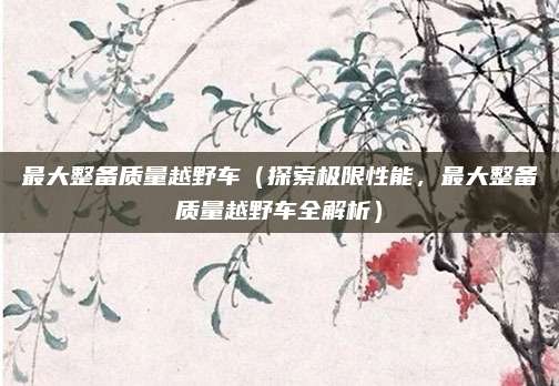 最大整备质量越野车（探索极限性能，最大整备质量越野车全解析）