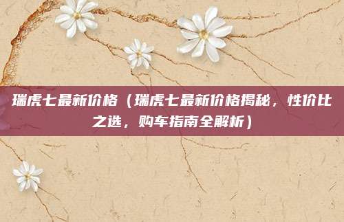 瑞虎七最新价格(瑞虎七最新价格揭秘,性价比之选,购车指南全解析)