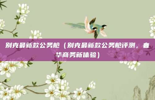 别克最新款公务舱（别克最新款公务舱评测，奢华商务新体验）