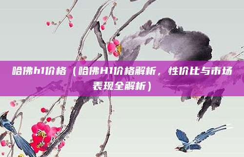 哈佛h1价格(哈佛H1价格解析,性价比与市场表现全解析)