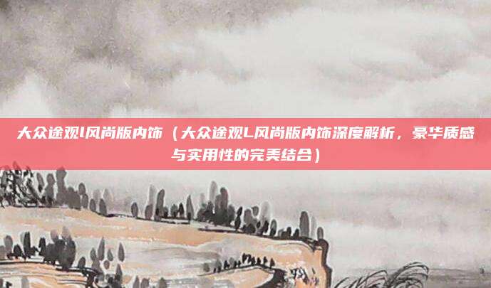 大众途观l风尚版内饰(大众途观L风尚版内饰深度解析,豪华质感与实用性的完美结合)