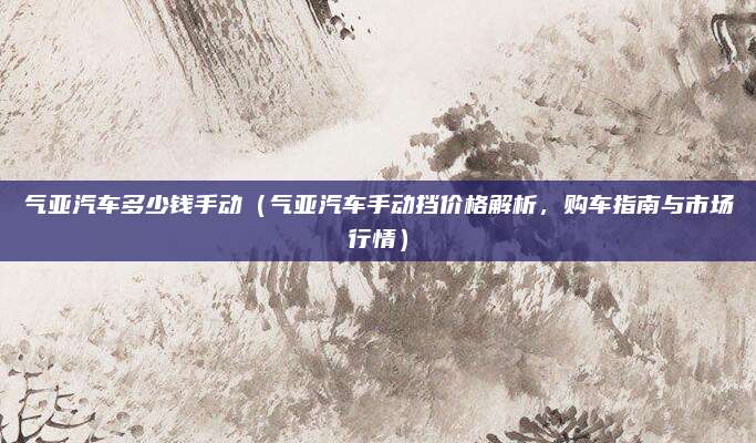 气亚汽车多少钱手动(气亚汽车手动挡价格解析,购车指南与市场行情)