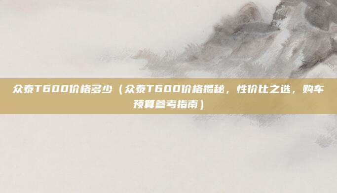 众泰T600价格多少(众泰T600价格揭秘,性价比之选,购车预算参考指南)