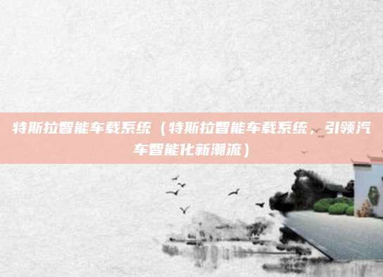 特斯拉智能车载系统(特斯拉智能车载系统,引领汽车智能化新潮流)
