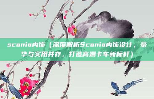 scania内饰(深度解析Scania内饰设计,豪华与实用并存,打造高端卡车新标杆)