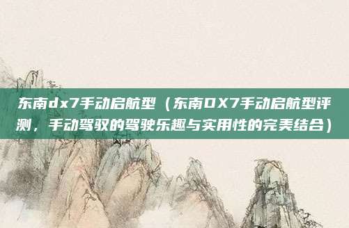 东南dx7手动启航型(东南DX7手动启航型评测,手动驾驭的驾驶乐趣与实用性的完美结合)