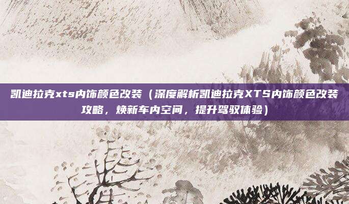 凯迪拉克xts内饰颜色改装(深度解析凯迪拉克XTS内饰颜色改装攻略,焕新车内空间,提升驾驭体验)