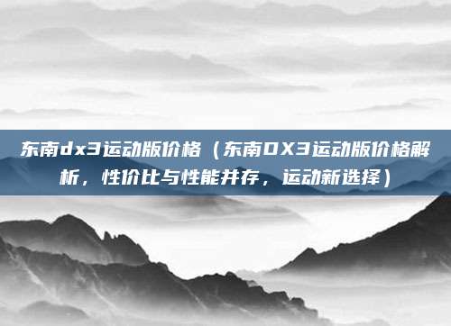 东南dx3运动版价格(东南DX3运动版价格解析,性价比与性能并存,运动新选择)