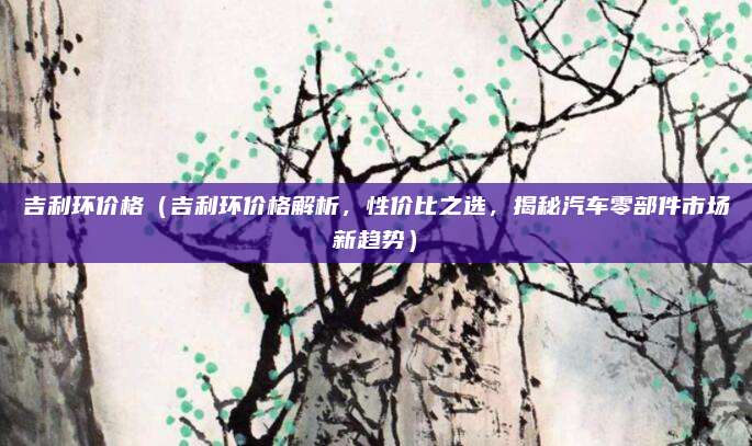 吉利环价格(吉利环价格解析,性价比之选,揭秘汽车零部件市场新趋势)