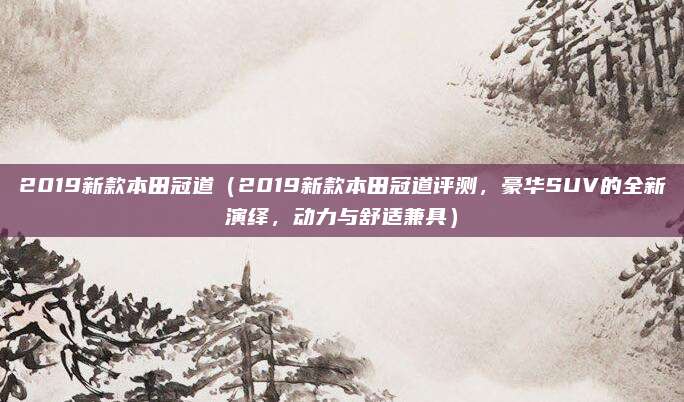 2019新款本田冠道(2019新款本田冠道评测,豪华SUV的全新演绎,动力与舒适兼具)