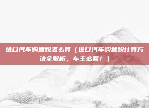 进口汽车购置税怎么算(进口汽车购置税计算方法全解析,车主必看!)