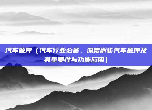 汽车题库(汽车行业必备,深度解析汽车题库及其重要性与功能应用)