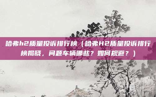 哈弗h2质量投诉排行榜(哈弗H2质量投诉排行榜揭晓,问题车辆哪些?如何规避?)