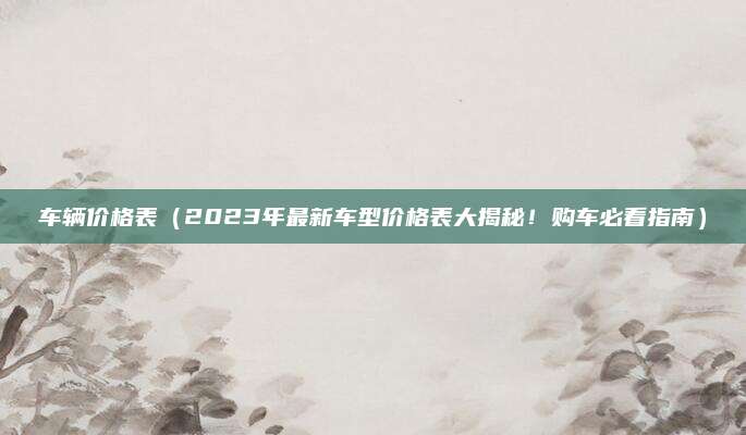 车辆价格表(2023年最新车型价格表大揭秘!购车必看指南)