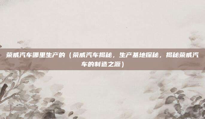荣威汽车哪里生产的（荣威汽车揭秘，生产基地探秘，揭秘荣威汽车的制造之源）