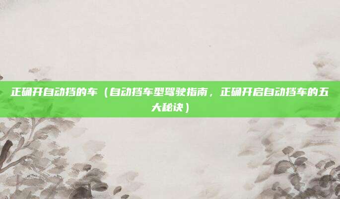 正确开自动挡的车(自动挡车型驾驶指南,正确开启自动挡车的五大秘诀)