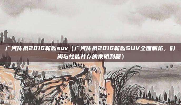 广汽传祺2016新款suv(广汽传祺2016新款SUV全面解析,时尚与性能并存的家轿利器)