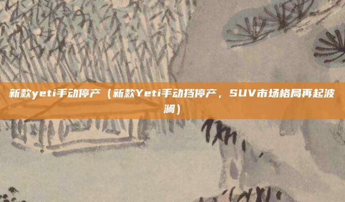 新款yeti手动停产（新款Yeti手动挡停产，SUV市场格局再起波澜）