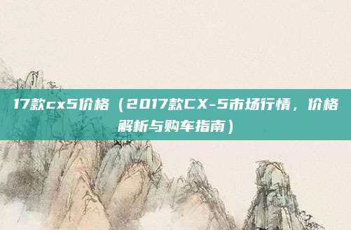 17款cx5价格（2017款CX-5市场行情，价格解析与购车指南）