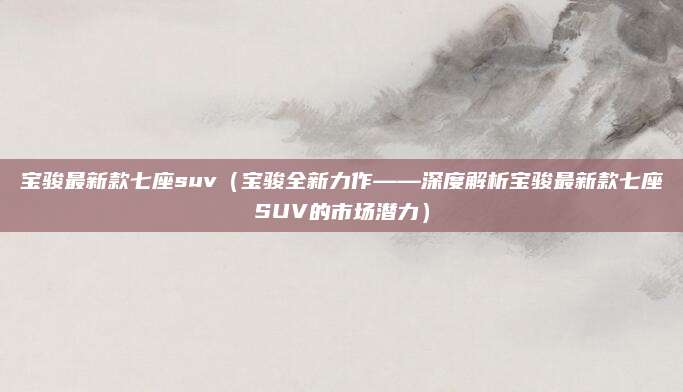 宝骏最新款七座suv（宝骏全新力作——深度解析宝骏最新款七座SUV的市场潜力）