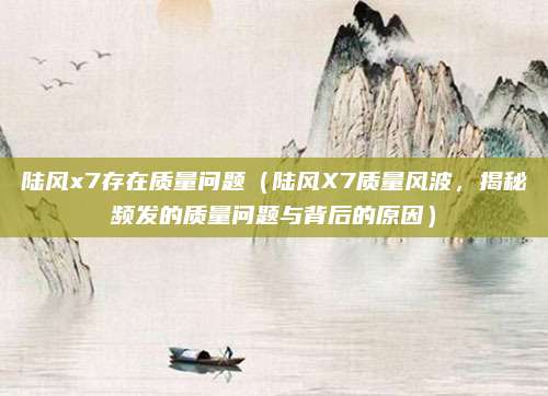 陆风x7存在质量问题（陆风X7质量风波，揭秘频发的质量问题与背后的原因）