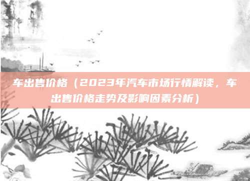 车出售价格（2023年汽车市场行情解读，车出售价格走势及影响因素分析）