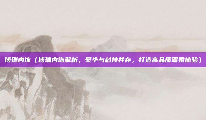 博瑞内饰(博瑞内饰解析,豪华与科技并存,打造高品质驾乘体验)
