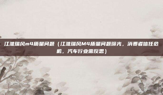 江淮瑞风m4质量问题(江淮瑞风M4质量问题曝光,消费者信任危机,汽车行业需反思)