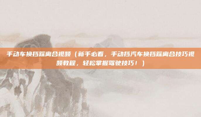 手动车换挡踩离合视频（新手必看，手动挡汽车换挡踩离合技巧视频教程，轻松掌握驾驶技巧！）