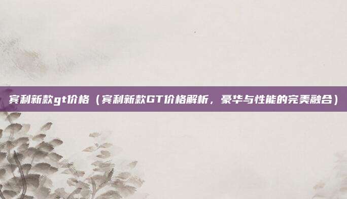 宾利新款gt价格（宾利新款GT价格解析，豪华与性能的完美融合）