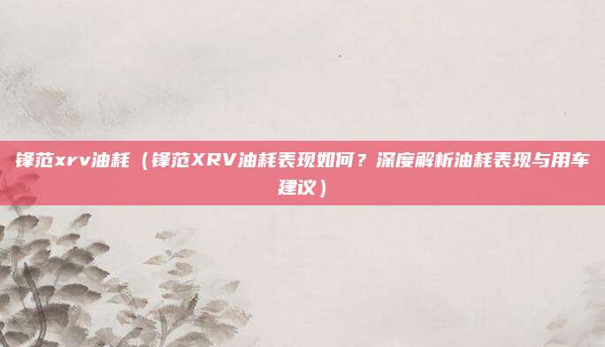 锋范xrv油耗（锋范XRV油耗表现如何？深度解析油耗表现与用车建议）