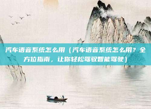 汽车语音系统怎么用（汽车语音系统怎么用？全方位指南，让你轻松驾驭智能驾驶）