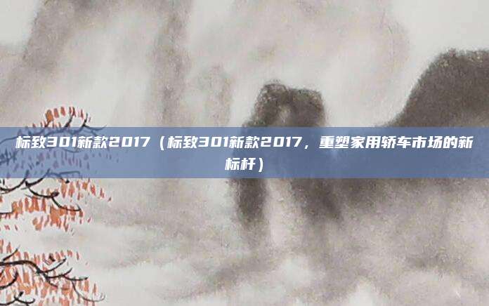 标致301新款2017（标致301新款2017，重塑家用轿车市场的新标杆）