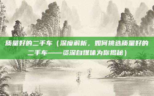 质量好的二手车(深度解析,如何挑选质量好的二手车——资深自媒体为你揭秘)